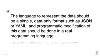 The language to represent the data should
be a simple, data-only format such as JSON
or YAML, and programmatic modiﬁcation of
this data should be done in a real
programming language
Gareth Rushgrove
Borg, Omega, and Kubernetes, ACM Queue,Volume 14, issue 1 http://queue.acm.org/detail.cfm?id=2898444
“
 
