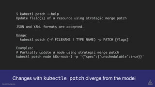 Changes with kubectle patch diverge from the model
$ kubectl patch --help
Update field(s) of a resource using strategic merge patch
JSON and YAML formats are accepted.
Usage:
kubectl patch (-f FILENAME | TYPE NAME) -p PATCH [flags]
Examples:
# Partially update a node using strategic merge patch
kubectl patch node k8s-node-1 -p '{"spec":{"unschedulable":true}}'
Gareth Rushgrove
 