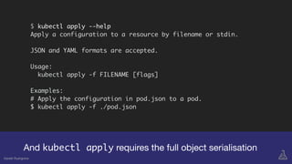 $ kubectl apply --help
Apply a configuration to a resource by filename or stdin.
JSON and YAML formats are accepted.
Usage:
kubectl apply -f FILENAME [flags]
Examples:
# Apply the configuration in pod.json to a pod.
$ kubectl apply -f ./pod.json
And kubectl apply requires the full object serialisation
Gareth Rushgrove
 