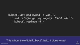 kubectl get pod mypod -o yaml 
| sed 's/(image: myimage):.*$/1:v4/' 
| kubectl replace -f -
This is from the oﬃcial kubectl help. It pipes to sed.
Gareth Rushgrove
 