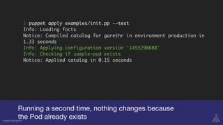 Running a second time, nothing changes because

the Pod already existsGareth Rushgrove
$ puppet apply examples/init.pp --test
Info: Loading facts
Notice: Compiled catalog for garethr in environment production in
1.33 seconds
Info: Applying configuration version '1453298688'
Info: Checking if sample-pod exists
Notice: Applied catalog in 0.15 seconds
 
