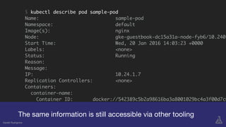 $ kubectl describe pod sample-pod
Name: sample-pod
Namespace: default
Image(s): nginx
Node: gke-guestbook-dc15a31a-node-fyb6/10.240.
Start Time: Wed, 20 Jan 2016 14:03:23 +0000
Labels: <none>
Status: Running
Reason:
Message:
IP: 10.24.1.7
Replication Controllers: <none>
Containers:
container-name:
Container ID: docker://542389c5b2a98616ba3a8001029bc4a3f00d7c0
Image: nginx
Image ID: docker://407195ab8b07
The same information is still accessible via other tooling
Gareth Rushgrove
 