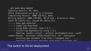 $ git push deis master
Counting objects: 95, done.
Delta compression using up to 8 threads.
Compressing objects: 100% (52/52), done.
Writing objects: 100% (95/95), 20.24 KiB | 0 bytes/s, done.
Total 95 (delta 41), reused 85 (delta 37)
-----> Ruby app detected
-----> Compiling Ruby/Rack
-----> Using Ruby version: ruby-1.9.3
-----> Installing dependencies using 1.5.2
Running: bundle install --without development:test --path
vendor/bundle --binstubs vendor/bundle/bin -j4 --deployment
Fetching gem metadata from http://rubygems.org/..........
Fetching additional metadata from http://rubygems.org/..
Using bundler (1.5.2)
Installing tilt (1.3.6)
Installing rack (1.5.2)
The switch to Git for deployment
Gareth Rushgrove
 