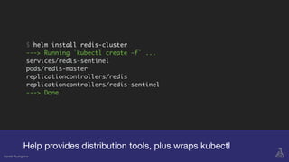 $ helm install redis-cluster
---> Running `kubectl create -f` ...
services/redis-sentinel
pods/redis-master
replicationcontrollers/redis
replicationcontrollers/redis-sentinel
---> Done
Help provides distribution tools, plus wraps kubectl
Gareth Rushgrove
 