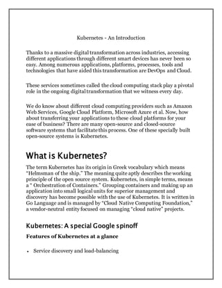 Kubernetes - An Introduction
Thanks to a massive digital transformation across industries, accessing
different applications through different smart devices has never been so
easy. Among numerous applications, platforms, processes, tools and
technologies that have aided this transformation are DevOps and Cloud.
These services sometimes called the cloud computing stack play a pivotal
role in the ongoing digitaltransformation that we witness every day.
We do know about different cloud computing providers such as Amazon
Web Services, Google Cloud Platform, Microsoft Azure et al. Now, how
about transferring your applications to these cloud platforms for your
ease of business? There are many open-source and closed-source
software systems that facilitatethis process. One of these specially built
open-source systems is Kubernetes.
What is Kubernetes?
The term Kubernetes has its origin in Greek vocabulary which means
“Helmsman of the ship.” The meaning quite aptly describes the working
principle of the open source system. Kubernetes, in simple terms, means
a “ Orchestration of Containers.” Grouping containers and making up an
application into small logical units for superior management and
discovery has become possible with the use of Kubernetes. It is written in
Go Language and is managed by “Cloud Native Computing Foundation,”
a vendor-neutral entity focused on managing “cloud native” projects.
Kubernetes: A special Google spinoff
Features of Kubernetes at a glance
 Service discovery and load-balancing
 
