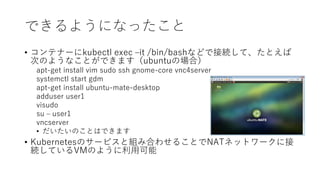 Ǥ褦ˤʤä
? ƥʩ`kubectl exec Cit /bin/bashʤɤǽӾAơȤ
ΤΤ褦ʤȤǤޤubuntuΈϣ
apt-get install vim sudo ssh gnome-core vnc4server
systemctl start gdm
apt-get install ubuntu-mate-desktop
adduser user1
visudo
su C user1
vncserver
? ΤȤϤǤޤ
? KubernetesΥ`ӥȽMߺϤ碌뤳ȤNATͥåȥ`˽
AƤVMΤ褦ÿ
 