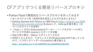 CFץǤĤ뺆ץЩ`ץ
? Python FlaskǺ׵ĤʥЩ`ץäƤߤޤ
? ޤǥƥãä붨ΤǤϤޤ
? Getting Started with Python on IBM Cloud (https://github.com/IBM-
Bluemix/get-started-python)cloneơhello.pyQ
ک`Υ饤ɤգ
? host =ФKubernetesΥ``?Ω`ɤΥ`ХIP
`ӥⲿexposeݩ`Ȥӛd
? httpϡhttps˥쥯Ȥ
? POSTȤʤɡ쥯ȤKubernetesIPǷäƤ
Τǡ쥹ݥ󥹥إå`LocationQ
(https://gist.github.com/k-sat/0305f2627c4eca24fafff442a22b7ef6)
 