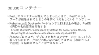 pauseƥʩ`
? PodϤΥƥʩ`ǤޤäȤˡPodΥͥå
`ƤޤΤΤ⤷ʤƥʩ`
? KubernetesDockerΥЩ`1.13.1ϤΈϡPodg
PIDǰgФ
Enable shared PID namespace by default for docker pods #45236
(https://github.com/kubernetes/kubernetes/pull/45236)
? /pauseץǥץ줿ƥʩ`ڤPID=1ռ
ФƤᡢ/sbin/init(=systemd)ץͨPID=1
ӣӤ뤳ȤǤʤä
 