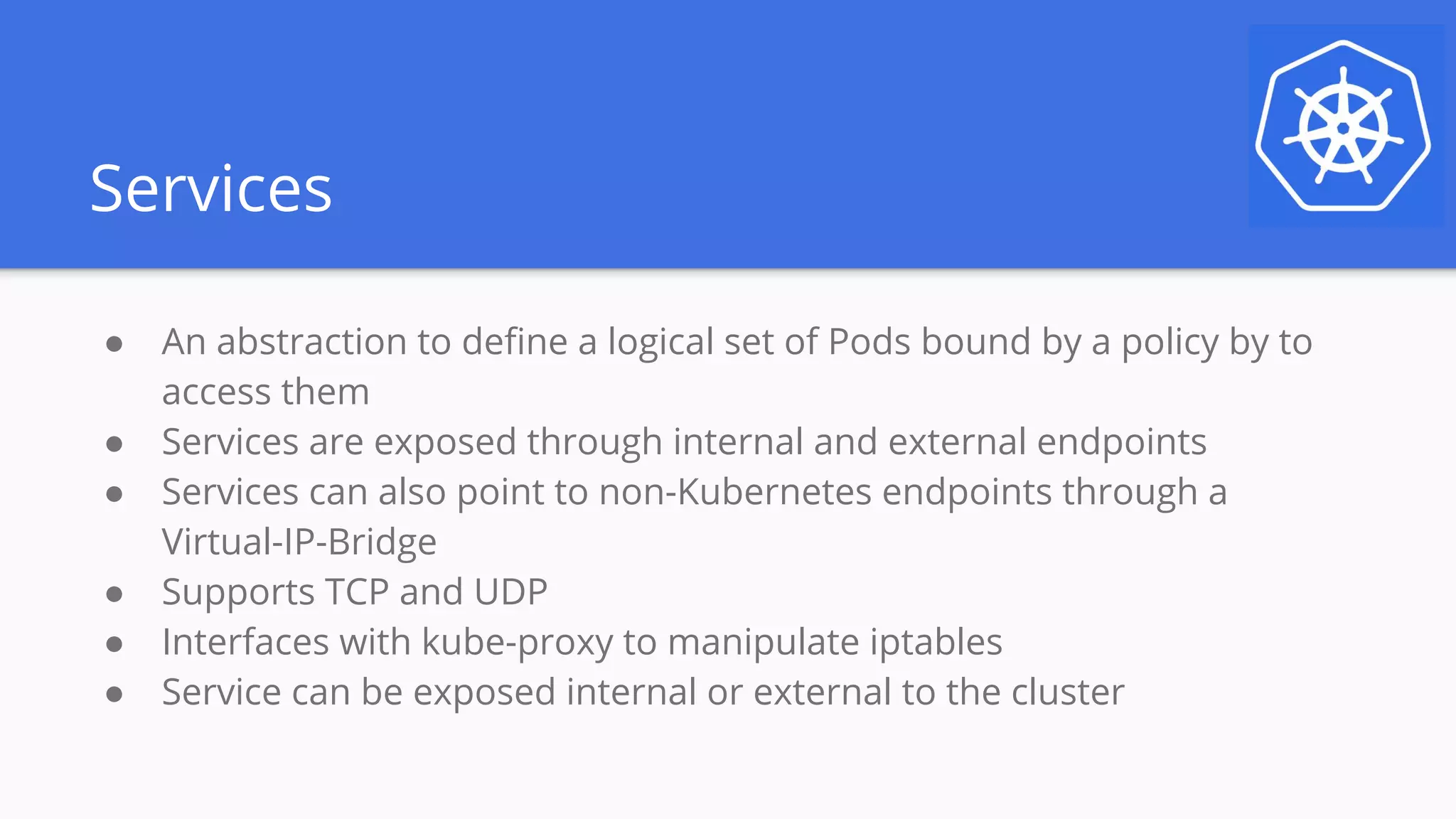 Services
● An abstraction to define a logical set of Pods bound by a policy by to
access them
● Services are exposed through internal and external endpoints
● Services can also point to non-Kubernetes endpoints through a
Virtual-IP-Bridge
● Supports TCP and UDP
● Interfaces with kube-proxy to manipulate iptables
● Service can be exposed internal or external to the cluster
 
