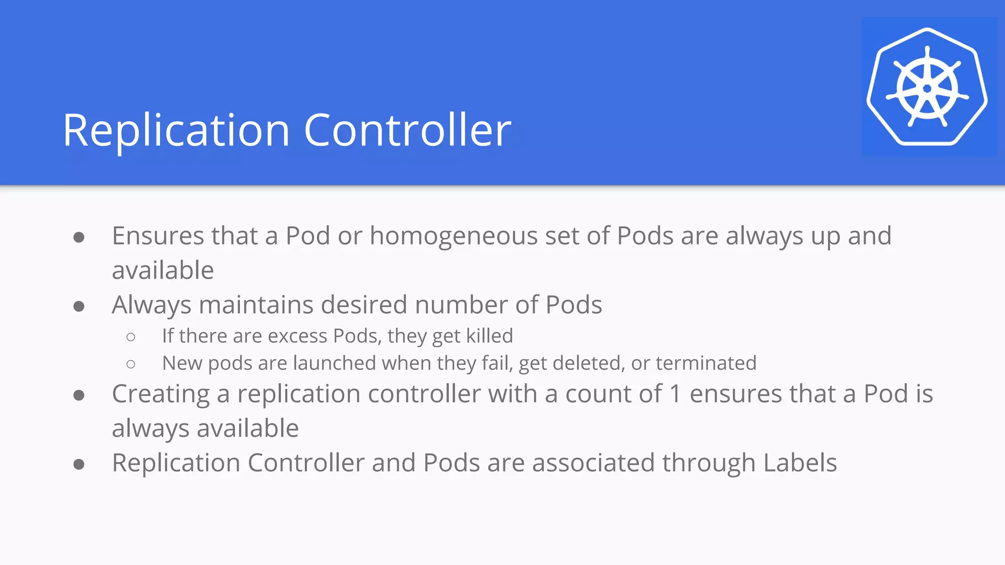Replication Controller
● Ensures that a Pod or homogeneous set of Pods are always up and
available
● Always maintains desired number of Pods
○ If there are excess Pods, they get killed
○ New pods are launched when they fail, get deleted, or terminated
● Creating a replication controller with a count of 1 ensures that a Pod is
always available
● Replication Controller and Pods are associated through Labels
 