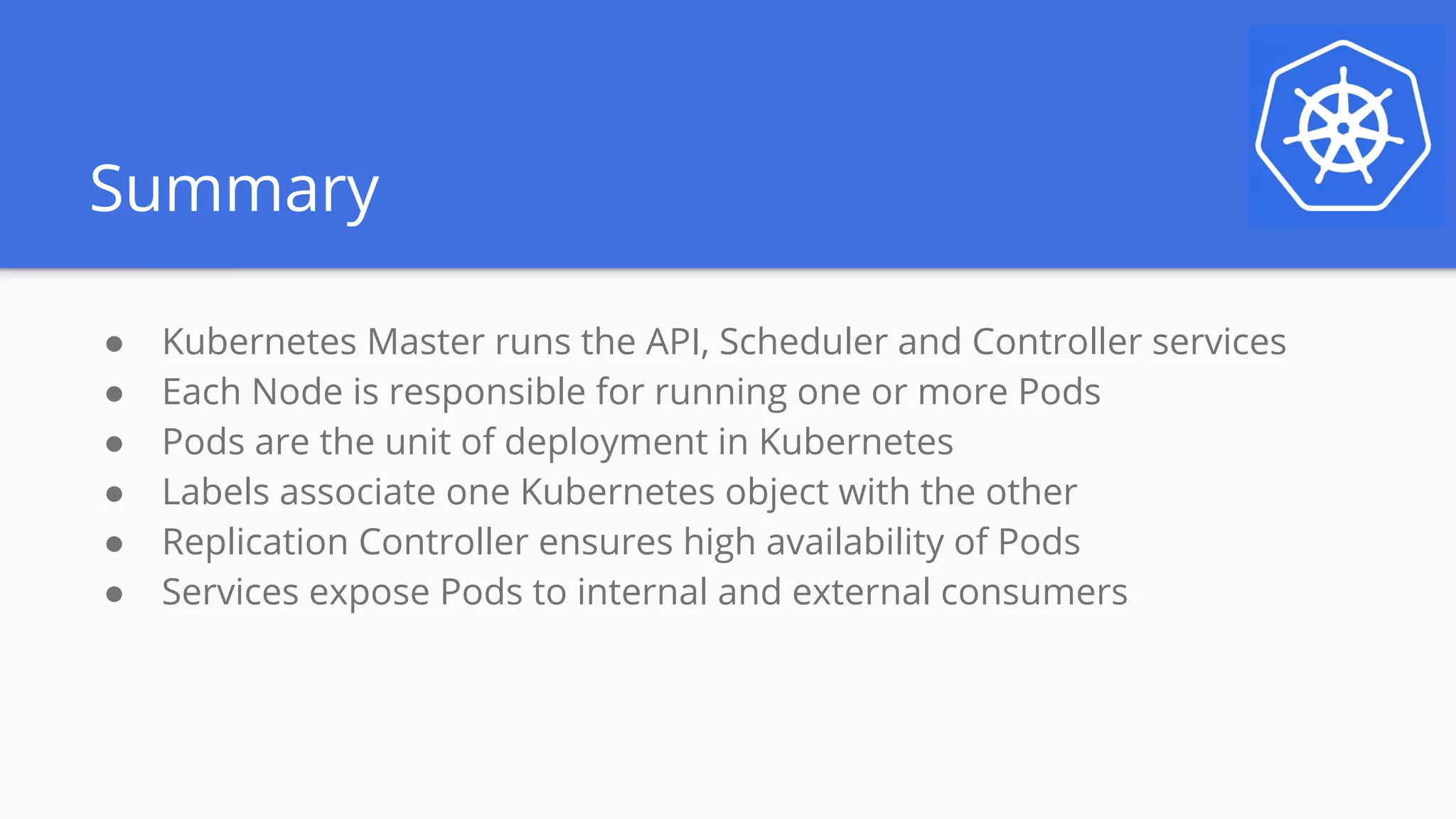 Summary
● Kubernetes Master runs the API, Scheduler and Controller services
● Each Node is responsible for running one or more Pods
● Pods are the unit of deployment in Kubernetes
● Labels associate one Kubernetes object with the other
● Replication Controller ensures high availability of Pods
● Services expose Pods to internal and external consumers
 