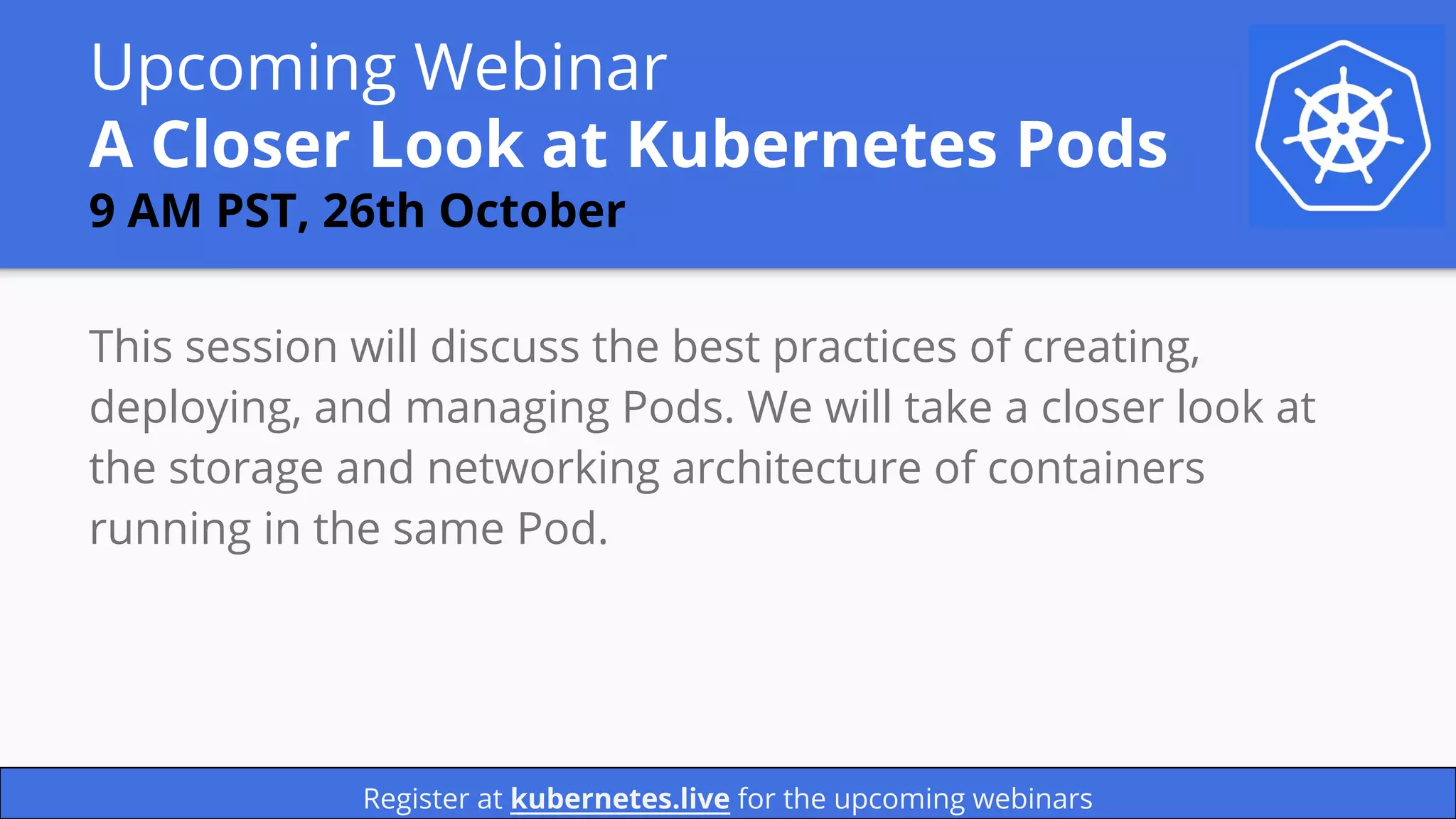 Upcoming Webinar
A Closer Look at Kubernetes Pods
9 AM PST, 26th October
This session will discuss the best practices of creating,
deploying, and managing Pods. We will take a closer look at
the storage and networking architecture of containers
running in the same Pod.
Register at kubernetes.live for the upcoming webinars
 
