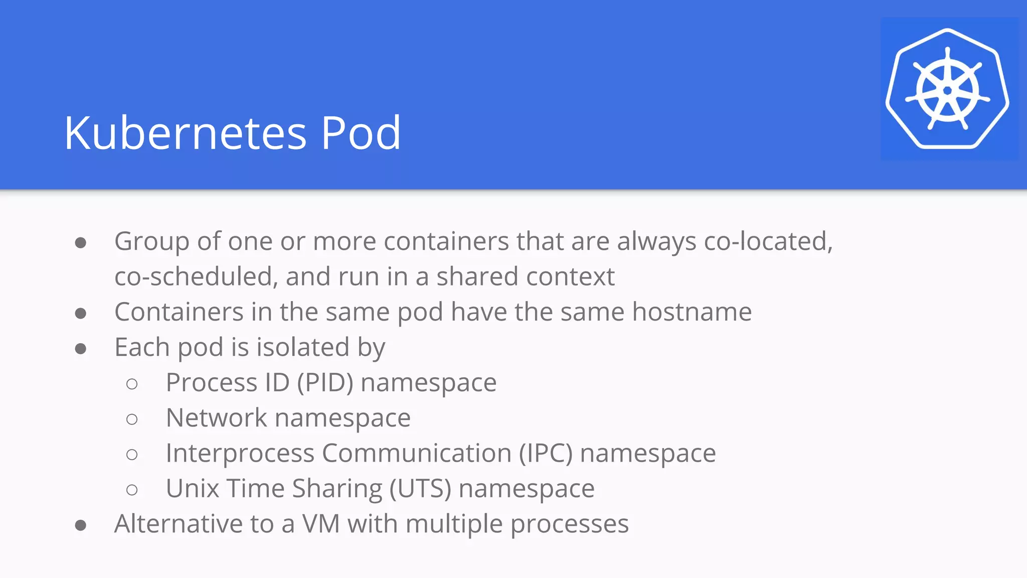 Kubernetes Pod
● Group of one or more containers that are always co-located,
co-scheduled, and run in a shared context
● Containers in the same pod have the same hostname
● Each pod is isolated by
○ Process ID (PID) namespace
○ Network namespace
○ Interprocess Communication (IPC) namespace
○ Unix Time Sharing (UTS) namespace
● Alternative to a VM with multiple processes
 