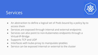 Services
● An abstraction to define a logical set of Pods bound by a policy by to
access them
● Services are exposed through internal and external endpoints
● Services can also point to non-Kubernetes endpoints through a
Virtual-IP-Bridge
● Supports TCP and UDP
● Interfaces with kube-proxy to manipulate iptables
● Service can be exposed internal or external to the cluster
 