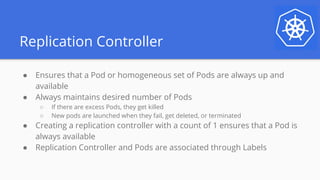 Replication Controller
● Ensures that a Pod or homogeneous set of Pods are always up and
available
● Always maintains desired number of Pods
○ If there are excess Pods, they get killed
○ New pods are launched when they fail, get deleted, or terminated
● Creating a replication controller with a count of 1 ensures that a Pod is
always available
● Replication Controller and Pods are associated through Labels
 