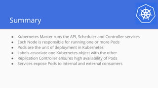 Summary
● Kubernetes Master runs the API, Scheduler and Controller services
● Each Node is responsible for running one or more Pods
● Pods are the unit of deployment in Kubernetes
● Labels associate one Kubernetes object with the other
● Replication Controller ensures high availability of Pods
● Services expose Pods to internal and external consumers
 