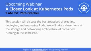 Upcoming Webinar
A Closer Look at Kubernetes Pods
9 AM PST, 26th October
This session will discuss the best practices of creating,
deploying, and managing Pods. We will take a closer look at
the storage and networking architecture of containers
running in the same Pod.
Register at kubernetes.live for the upcoming webinars
 