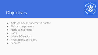 Objectives
● A closer look at Kubernetes cluster
● Master components
● Node components
● Pods
● Labels & Selectors
● Replication Controllers
● Services
 