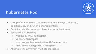 Kubernetes Pod
● Group of one or more containers that are always co-located,
co-scheduled, and run in a shared context
● Containers in the same pod have the same hostname
● Each pod is isolated by
○ Process ID (PID) namespace
○ Network namespace
○ Interprocess Communication (IPC) namespace
○ Unix Time Sharing (UTS) namespace
● Alternative to a VM with multiple processes
 