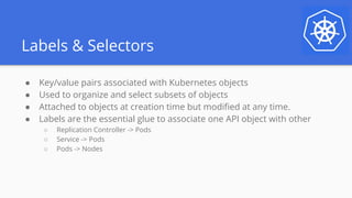 Labels & Selectors
● Key/value pairs associated with Kubernetes objects
● Used to organize and select subsets of objects
● Attached to objects at creation time but modified at any time.
● Labels are the essential glue to associate one API object with other
○ Replication Controller -> Pods
○ Service -> Pods
○ Pods -> Nodes
 