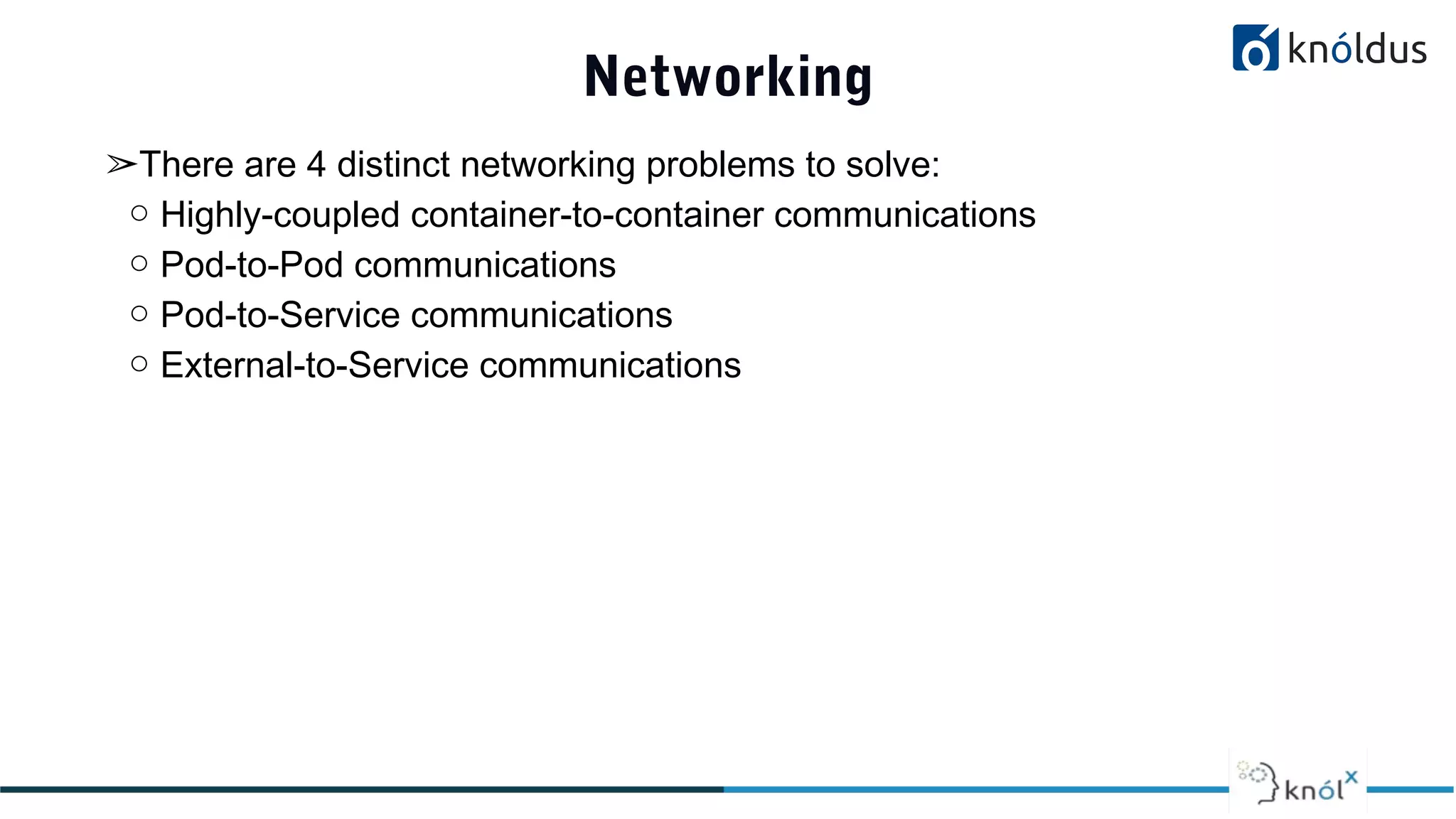Networking
➢There are 4 distinct networking problems to solve:
○ Highly-coupled container-to-container communications
○ Pod-to-Pod communications
○ Pod-to-Service communications
○ External-to-Service communications
 