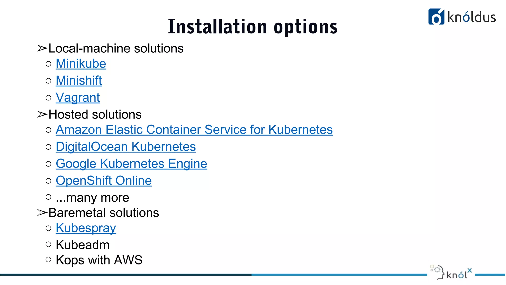 Installation options
➢Local-machine solutions
○ Minikube
○ Minishift
○ Vagrant
➢Hosted solutions
○ Amazon Elastic Container Service for Kubernetes
○ DigitalOcean Kubernetes
○ Google Kubernetes Engine
○ OpenShift Online
○ ...many more
➢Baremetal solutions
○ Kubespray
○ Kubeadm
○ Kops with AWS
 