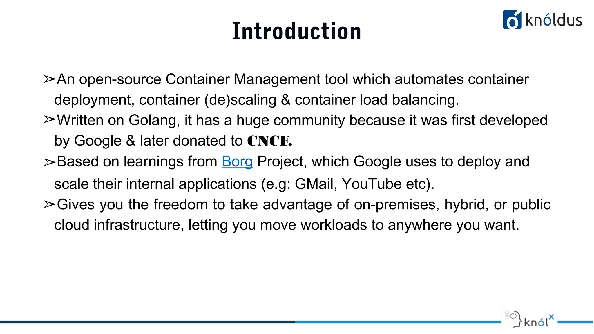 Introduction
➢An open-source Container Management tool which automates container
deployment, container (de)scaling & container load balancing.
➢Written on Golang, it has a huge community because it was first developed
by Google & later donated to CNCF.
➢Based on learnings from Borg Project, which Google uses to deploy and
scale their internal applications (e.g: GMail, YouTube etc).
➢Gives you the freedom to take advantage of on-premises, hybrid, or public
cloud infrastructure, letting you move workloads to anywhere you want.
 