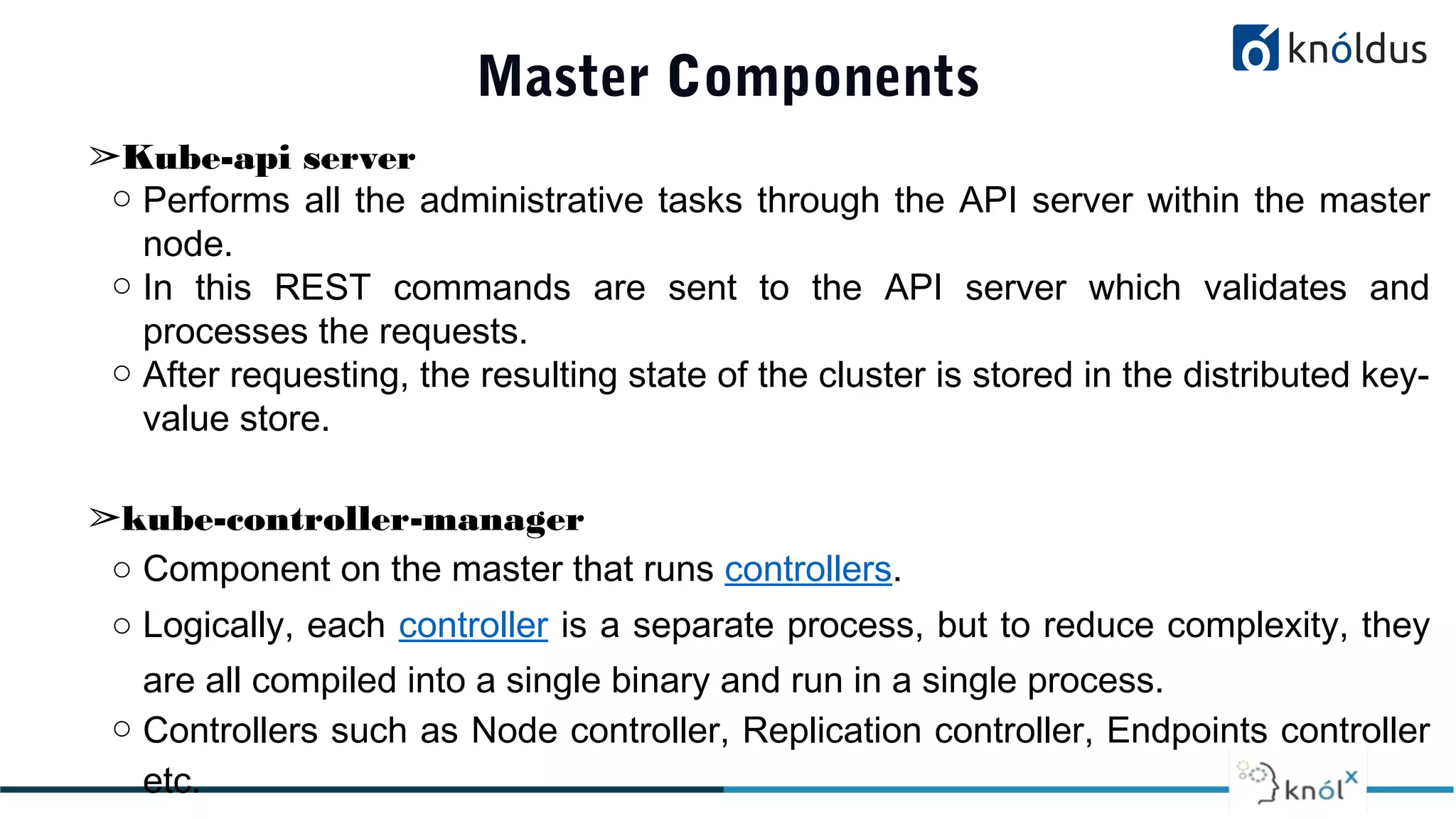 Master Components
➢Kube-api server
○ Performs all the administrative tasks through the API server within the master
node.
○ In this REST commands are sent to the API server which validates and
processes the requests.
○ After requesting, the resulting state of the cluster is stored in the distributed key-
value store.
➢kube-controller-manager
○ Component on the master that runs controllers.
○ Logically, each controller is a separate process, but to reduce complexity, they
are all compiled into a single binary and run in a single process.
○ Controllers such as Node controller, Replication controller, Endpoints controller
etc.
 
