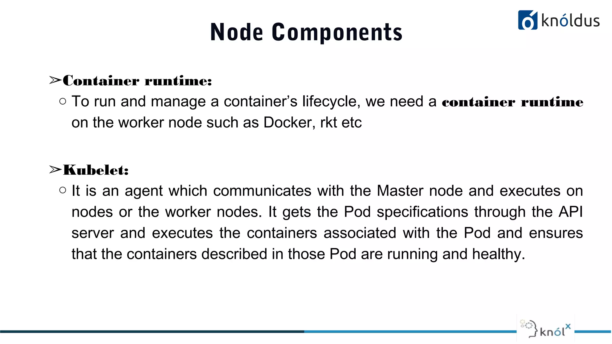 Node Components
➢Container runtime:
○ To run and manage a container’s lifecycle, we need a container runtime
on the worker node such as Docker, rkt etc
➢Kubelet:
○ It is an agent which communicates with the Master node and executes on
nodes or the worker nodes. It gets the Pod specifications through the API
server and executes the containers associated with the Pod and ensures
that the containers described in those Pod are running and healthy.
 