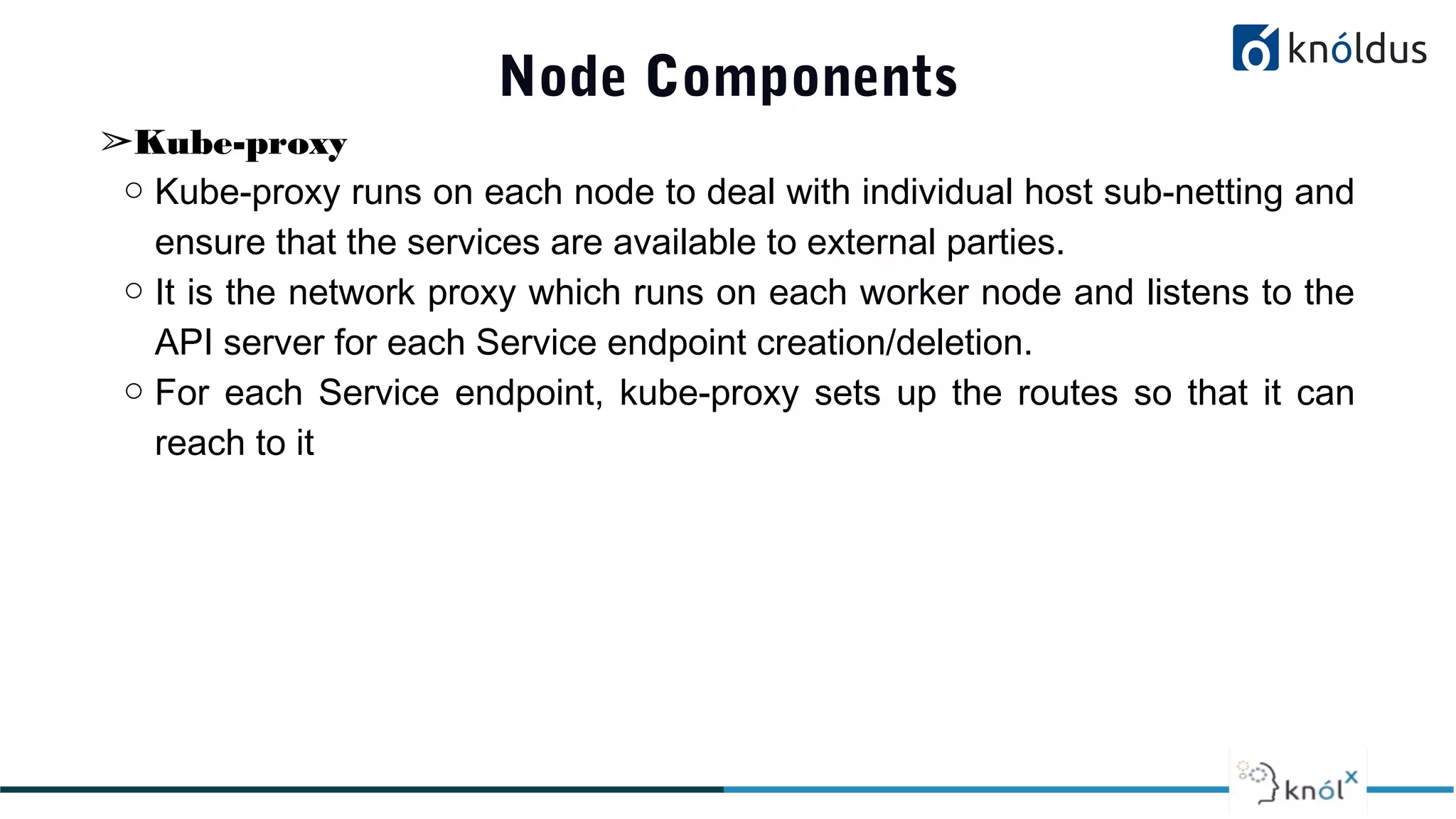 Node Components
➢Kube-proxy
○ Kube-proxy runs on each node to deal with individual host sub-netting and
ensure that the services are available to external parties.
○ It is the network proxy which runs on each worker node and listens to the
API server for each Service endpoint creation/deletion.
○ For each Service endpoint, kube-proxy sets up the routes so that it can
reach to it
 