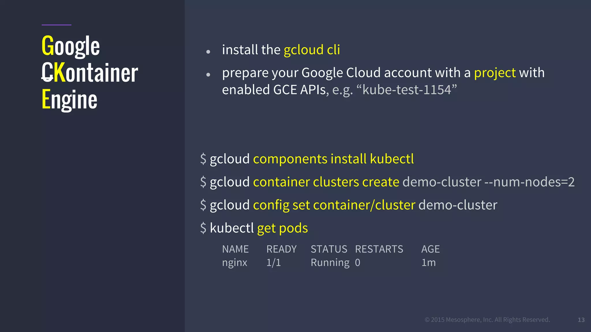 #k8sber @the1stein @mieszkoman © 2015 Mesosphere, Inc. All Rights Reserved. 13
Google
CKontainer
Engine
● install the gcloud cli
● prepare your Google Cloud account with a project with
enabled GCE APIs, e.g. “kube-test-1154”
$ gcloud components install kubectl
$ gcloud container clusters create demo-cluster --num-nodes=2
$ gcloud config set container/cluster demo-cluster
$ kubectl get pods
NAME READY STATUS RESTARTS AGE
nginx 1/1 Running 0 1m
 