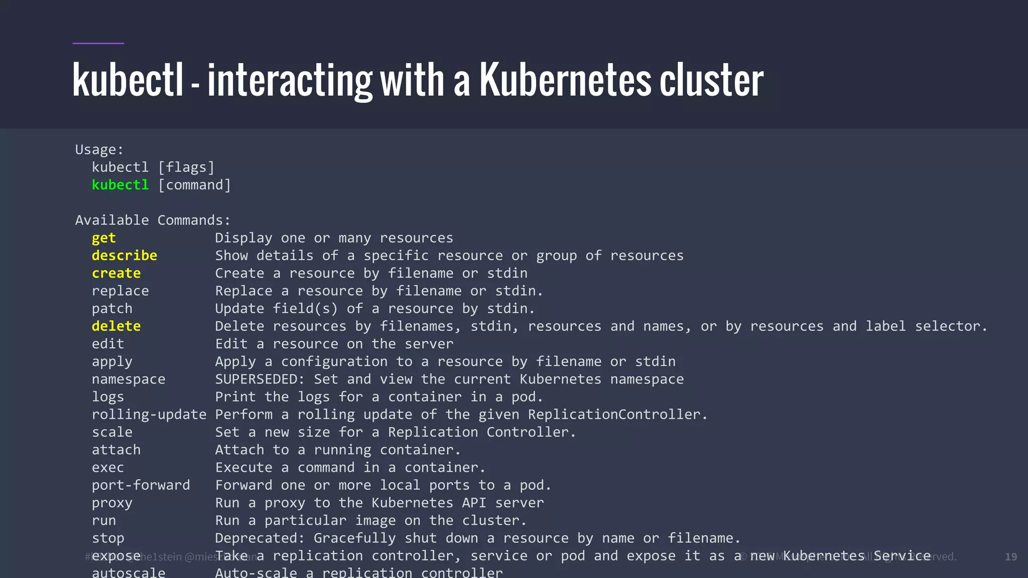 #k8sber @the1stein @mieszkoman © 2015 Mesosphere, Inc. All Rights Reserved. 19
kubectl - interacting with a Kubernetes cluster
Usage:
kubectl [flags]
kubectl [command]
Available Commands:
get Display one or many resources
describe Show details of a specific resource or group of resources
create Create a resource by filename or stdin
replace Replace a resource by filename or stdin.
patch Update field(s) of a resource by stdin.
delete Delete resources by filenames, stdin, resources and names, or by resources and label selector.
edit Edit a resource on the server
apply Apply a configuration to a resource by filename or stdin
namespace SUPERSEDED: Set and view the current Kubernetes namespace
logs Print the logs for a container in a pod.
rolling-update Perform a rolling update of the given ReplicationController.
scale Set a new size for a Replication Controller.
attach Attach to a running container.
exec Execute a command in a container.
port-forward Forward one or more local ports to a pod.
proxy Run a proxy to the Kubernetes API server
run Run a particular image on the cluster.
stop Deprecated: Gracefully shut down a resource by name or filename.
expose Take a replication controller, service or pod and expose it as a new Kubernetes Service
autoscale Auto-scale a replication controller
 