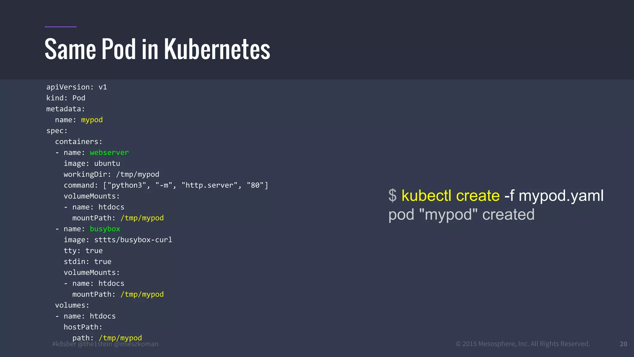 #k8sber @the1stein @mieszkoman © 2015 Mesosphere, Inc. All Rights Reserved. 20
Same Pod in Kubernetes
$ kubectl create -f mypod.yaml
pod "mypod" created
apiVersion: v1
kind: Pod
metadata:
name: mypod
spec:
containers:
- name: webserver
image: ubuntu
workingDir: /tmp/mypod
command: ["python3", "-m", "http.server", "80"]
volumeMounts:
- name: htdocs
mountPath: /tmp/mypod
- name: busybox
image: sttts/busybox-curl
tty: true
stdin: true
volumeMounts:
- name: htdocs
mountPath: /tmp/mypod
volumes:
- name: htdocs
hostPath:
path: /tmp/mypod
 