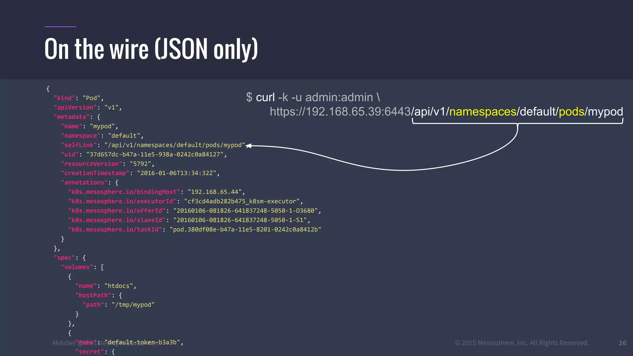 #k8sber @the1stein @mieszkoman © 2015 Mesosphere, Inc. All Rights Reserved. 26
On the wire (JSON only)
$ curl -k -u admin:admin 
https://192.168.65.39:6443/api/v1/namespaces/default/pods/mypod
{
"kind": "Pod",
"apiVersion": "v1",
"metadata": {
"name": "mypod",
"namespace": "default",
"selfLink": "/api/v1/namespaces/default/pods/mypod",
"uid": "37d657dc-b47a-11e5-938a-0242c0a84127",
"resourceVersion": "5792",
"creationTimestamp": "2016-01-06T13:34:32Z",
"annotations": {
"k8s.mesosphere.io/bindingHost": "192.168.65.44",
"k8s.mesosphere.io/executorId": "cf3cd4adb282b475_k8sm-executor",
"k8s.mesosphere.io/offerId": "20160106-081826-641837248-5050-1-O3680",
"k8s.mesosphere.io/slaveId": "20160106-081826-641837248-5050-1-S1",
"k8s.mesosphere.io/taskId": "pod.380df08e-b47a-11e5-8201-0242c0a8412b"
}
},
"spec": {
"volumes": [
{
"name": "htdocs",
"hostPath": {
"path": "/tmp/mypod"
}
},
{
"name": "default-token-b3a3b",
"secret": {
 
