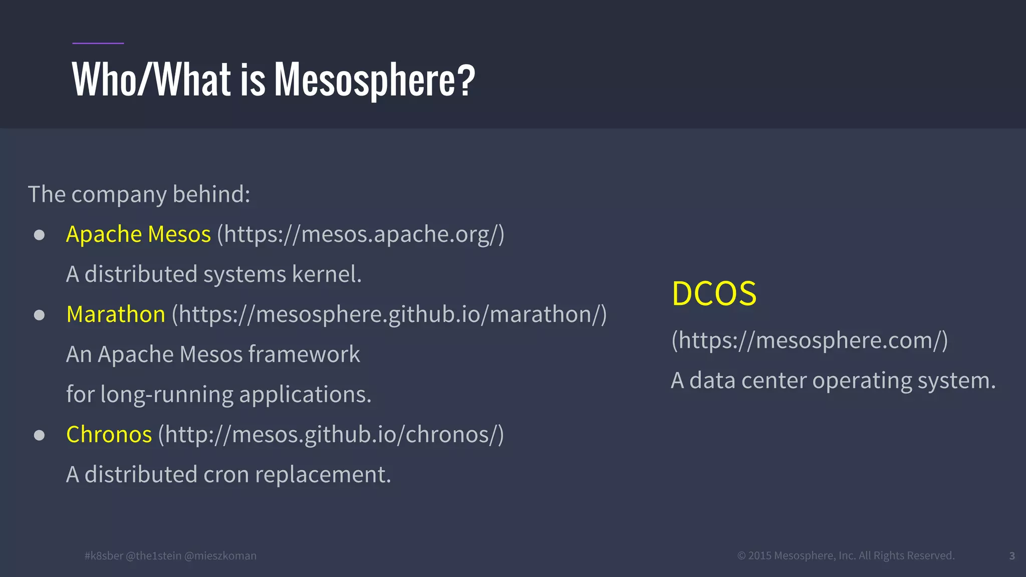 #k8sber @the1stein @mieszkoman © 2015 Mesosphere, Inc. All Rights Reserved. 3
The company behind:
● Apache Mesos (https://mesos.apache.org/)
A distributed systems kernel.
● Marathon (https://mesosphere.github.io/marathon/)
An Apache Mesos framework
for long-running applications.
● Chronos (http://mesos.github.io/chronos/)
A distributed cron replacement.
Who/What is Mesosphere?
DCOS
(https://mesosphere.com/)
A data center operating system.
 