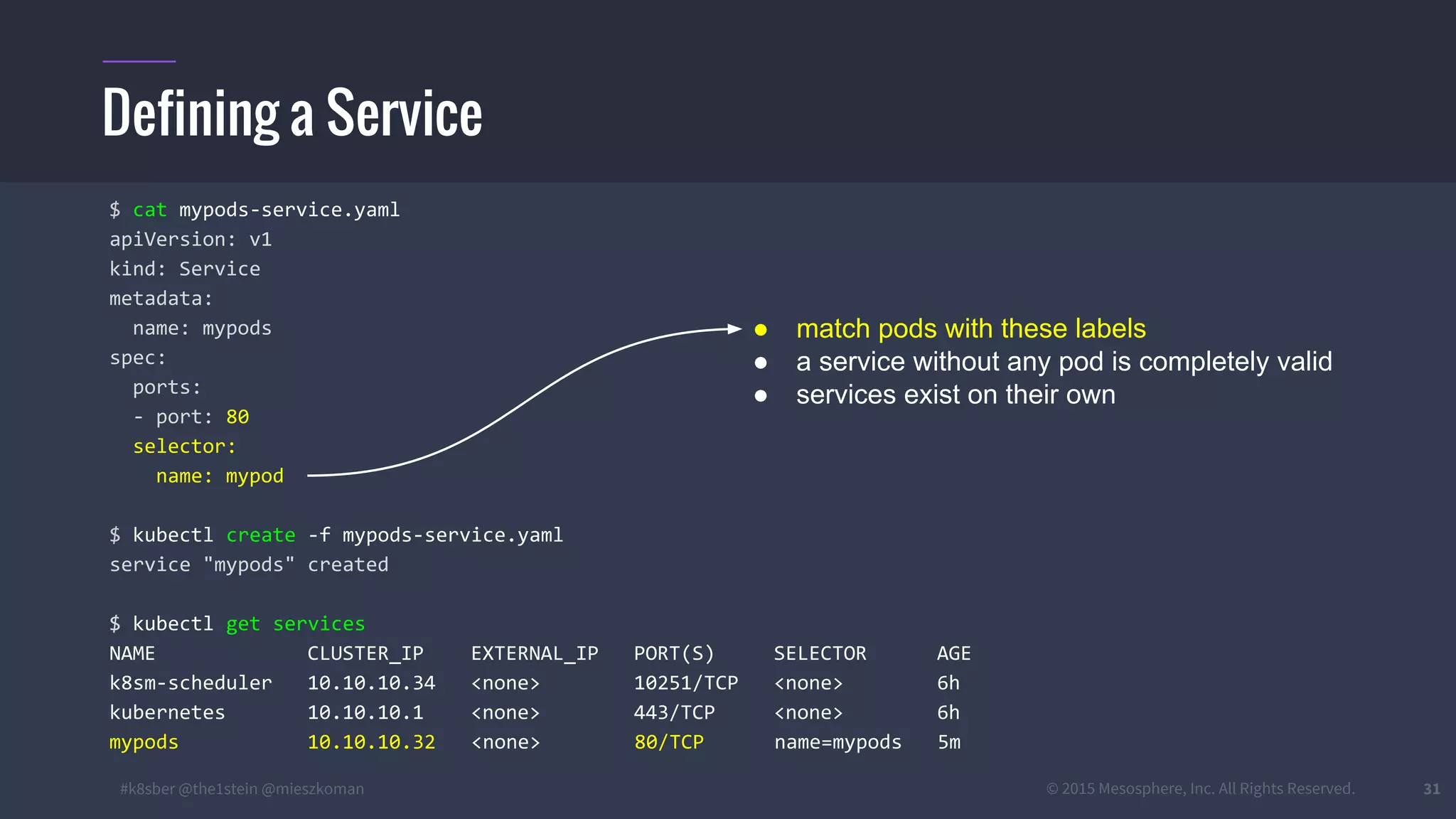 #k8sber @the1stein @mieszkoman © 2015 Mesosphere, Inc. All Rights Reserved. 31
Defining a Service
$ cat mypods-service.yaml
apiVersion: v1
kind: Service
metadata:
name: mypods
spec:
ports:
- port: 80
selector:
name: mypod
$ kubectl create -f mypods-service.yaml
service "mypods" created
$ kubectl get services
NAME CLUSTER_IP EXTERNAL_IP PORT(S) SELECTOR AGE
k8sm-scheduler 10.10.10.34 <none> 10251/TCP <none> 6h
kubernetes 10.10.10.1 <none> 443/TCP <none> 6h
mypods 10.10.10.32 <none> 80/TCP name=mypods 5m
● match pods with these labels
● a service without any pod is completely valid
● services exist on their own
 