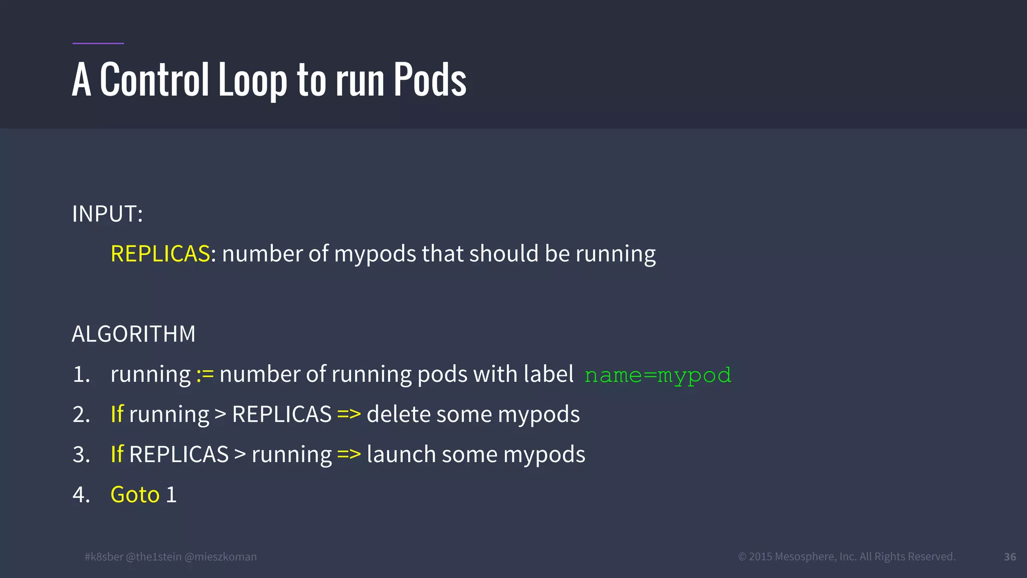 #k8sber @the1stein @mieszkoman © 2015 Mesosphere, Inc. All Rights Reserved. 36
A Control Loop to run Pods
INPUT:
REPLICAS: number of mypods that should be running
ALGORITHM
1. running := number of running pods with label name=mypod
2. If running > REPLICAS => delete some mypods
3. If REPLICAS > running => launch some mypods
4. Goto 1
 
