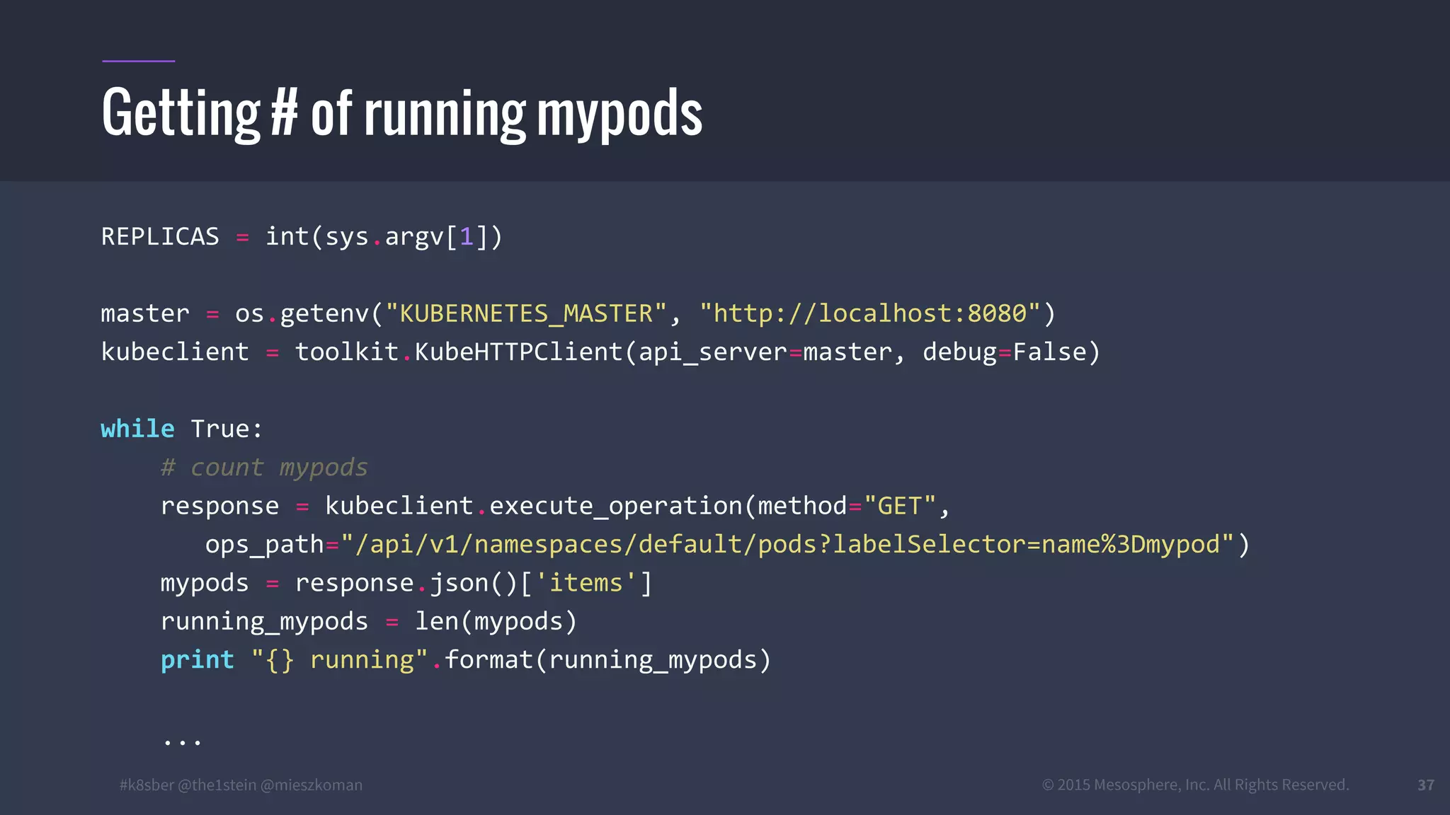#k8sber @the1stein @mieszkoman © 2015 Mesosphere, Inc. All Rights Reserved. 37
REPLICAS = int(sys.argv[1])
master = os.getenv("KUBERNETES_MASTER", "http://localhost:8080")
kubeclient = toolkit.KubeHTTPClient(api_server=master, debug=False)
while True:
# count mypods
response = kubeclient.execute_operation(method="GET",
ops_path="/api/v1/namespaces/default/pods?labelSelector=name%3Dmypod")
mypods = response.json()['items']
running_mypods = len(mypods)
print "{} running".format(running_mypods)
...
Getting # of running mypods
 