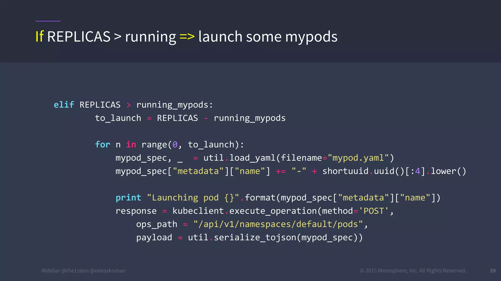#k8sber @the1stein @mieszkoman © 2015 Mesosphere, Inc. All Rights Reserved. 39
elif REPLICAS > running_mypods:
to_launch = REPLICAS - running_mypods
for n in range(0, to_launch):
mypod_spec, _ = util.load_yaml(filename="mypod.yaml")
mypod_spec["metadata"]["name"] += "-" + shortuuid.uuid()[:4].lower()
print "Launching pod {}".format(mypod_spec["metadata"]["name"])
response = kubeclient.execute_operation(method='POST',
ops_path = "/api/v1/namespaces/default/pods",
payload = util.serialize_tojson(mypod_spec))
If REPLICAS > running => launch some mypods
 