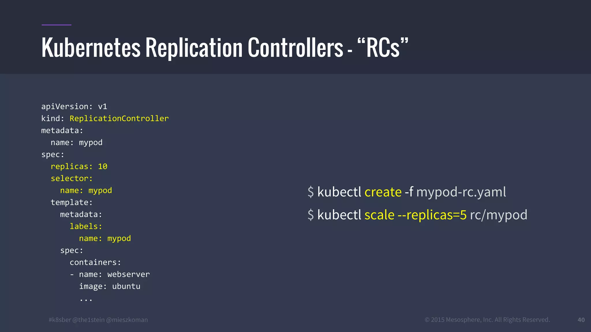 #k8sber @the1stein @mieszkoman © 2015 Mesosphere, Inc. All Rights Reserved. 40
apiVersion: v1
kind: ReplicationController
metadata:
name: mypod
spec:
replicas: 10
selector:
name: mypod
template:
metadata:
labels:
name: mypod
spec:
containers:
- name: webserver
image: ubuntu
...
$ kubectl create -f mypod-rc.yaml
$ kubectl scale --replicas=5 rc/mypod
Kubernetes Replication Controllers – “RCs”
 