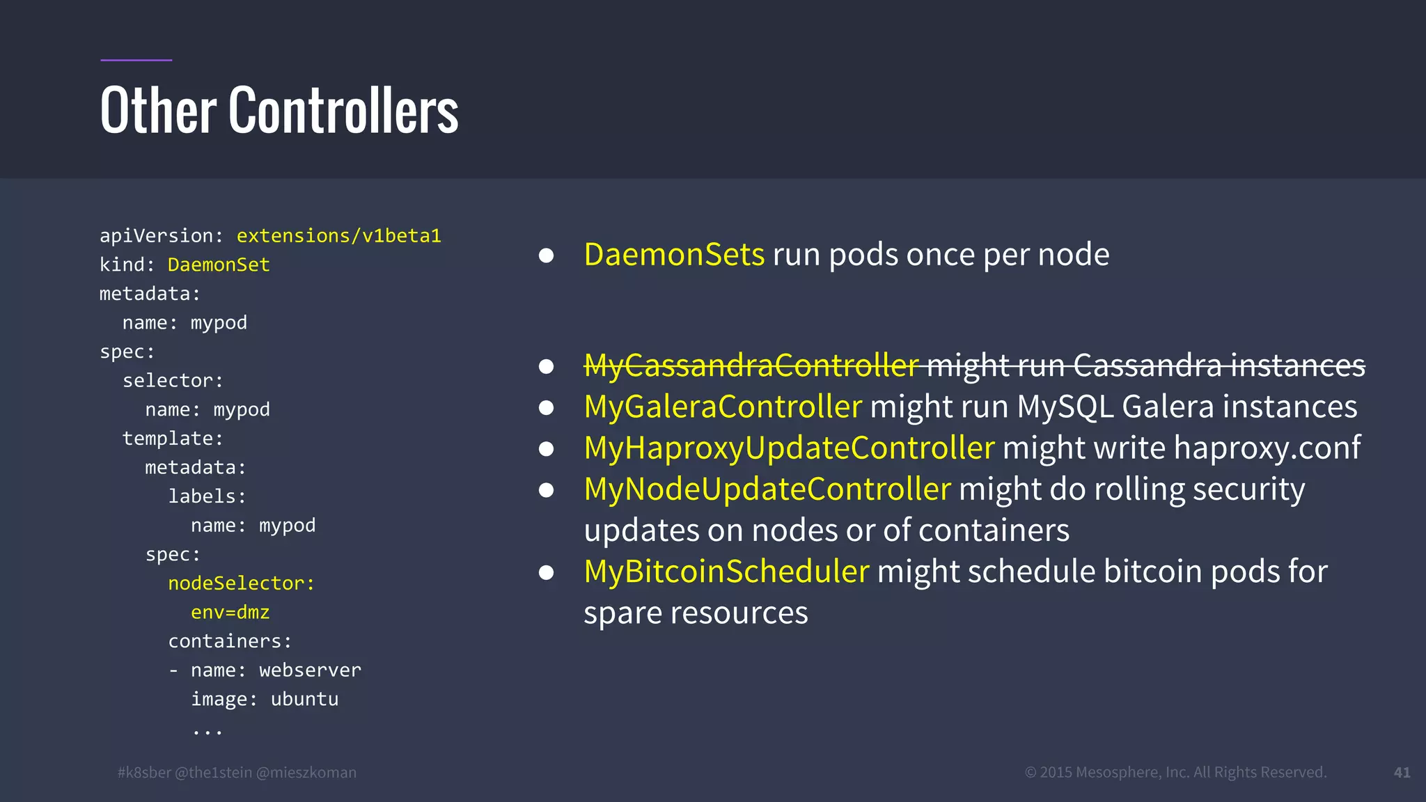#k8sber @the1stein @mieszkoman © 2015 Mesosphere, Inc. All Rights Reserved. 41
apiVersion: extensions/v1beta1
kind: DaemonSet
metadata:
name: mypod
spec:
selector:
name: mypod
template:
metadata:
labels:
name: mypod
spec:
nodeSelector:
env=dmz
containers:
- name: webserver
image: ubuntu
...
● DaemonSets run pods once per node
● MyCassandraController might run Cassandra instances
● MyGaleraController might run MySQL Galera instances
● MyHaproxyUpdateController might write haproxy.conf
● MyNodeUpdateController might do rolling security
updates on nodes or of containers
● MyBitcoinScheduler might schedule bitcoin pods for
spare resources
Other Controllers
 