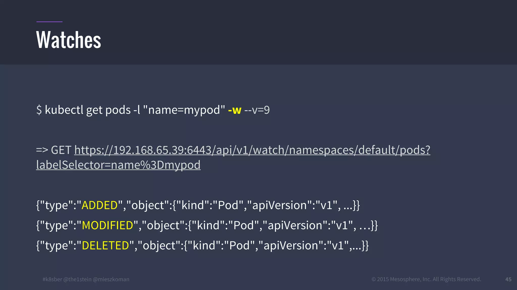 #k8sber @the1stein @mieszkoman © 2015 Mesosphere, Inc. All Rights Reserved. 45
$ kubectl get pods -l "name=mypod" -w --v=9
=> GET https://192.168.65.39:6443/api/v1/watch/namespaces/default/pods?
labelSelector=name%3Dmypod
{"type":"ADDED","object":{"kind":"Pod","apiVersion":"v1", ...}}
{"type":"MODIFIED","object":{"kind":"Pod","apiVersion":"v1", …}}
{"type":"DELETED","object":{"kind":"Pod","apiVersion":"v1",...}}
Watches
 