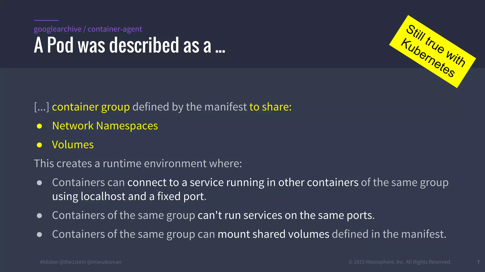 #k8sber @the1stein @mieszkoman © 2015 Mesosphere, Inc. All Rights Reserved. 7
[...] container group defined by the manifest to share:
● Network Namespaces
● Volumes
This creates a runtime environment where:
● Containers can connect to a service running in other containers of the same group
using localhost and a fixed port.
● Containers of the same group can't run services on the same ports.
● Containers of the same group can mount shared volumes defined in the manifest.
A Pod was described as a ...
googlearchive / container-agent Still true with
Kubernetes
 