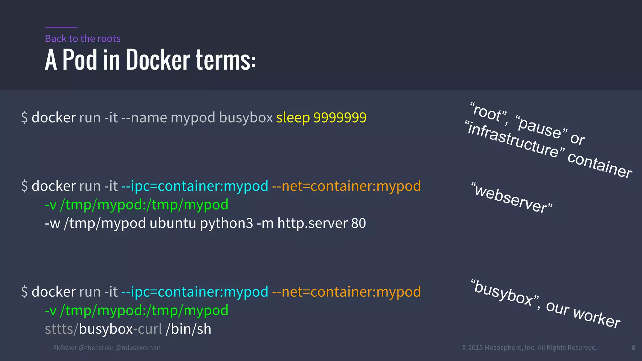 #k8sber @the1stein @mieszkoman © 2015 Mesosphere, Inc. All Rights Reserved. 8
$ docker run -it --name mypod busybox sleep 9999999
$ docker run -it --ipc=container:mypod --net=container:mypod
-v /tmp/mypod:/tmp/mypod
-w /tmp/mypod ubuntu python3 -m http.server 80
$ docker run -it --ipc=container:mypod --net=container:mypod
-v /tmp/mypod:/tmp/mypod
sttts/busybox-curl /bin/sh
A Pod in Docker terms:
Back to the roots
“root”, “pause” or
“infrastructure” container
“webserver”
“busybox”, our worker
 