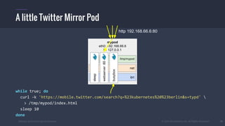 #k8sber @the1stein @mieszkoman © 2015 Mesosphere, Inc. All Rights Reserved. 10
while true; do
curl -k 'https://mobile.twitter.com/search?q=%23kubernetes%20%23berlin&s=typd' 
> /tmp/mypod/index.html
sleep 10
done
A little Twitter Mirror Pod
mypod
eth0: 192.168.66.6
lo: 127.0.0.1
ipc
net
/tmp/mypod
webserver:80
busybox
sleep
http 192.168.66.6:80
 