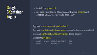 #k8sber @the1stein @mieszkoman © 2015 Mesosphere, Inc. All Rights Reserved. 13
Google
CKontainer
Engine
● install the gcloud cli
● prepare your Google Cloud account with a project with
enabled GCE APIs, e.g. “kube-test-1154”
$ gcloud components install kubectl
$ gcloud container clusters create demo-cluster --num-nodes=2
$ gcloud config set container/cluster demo-cluster
$ kubectl get pods
NAME READY STATUS RESTARTS AGE
nginx 1/1 Running 0 1m
 