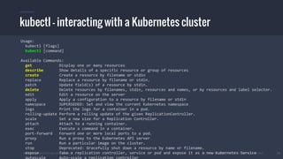 #k8sber @the1stein @mieszkoman © 2015 Mesosphere, Inc. All Rights Reserved. 19
kubectl - interacting with a Kubernetes cluster
Usage:
kubectl [flags]
kubectl [command]
Available Commands:
get Display one or many resources
describe Show details of a specific resource or group of resources
create Create a resource by filename or stdin
replace Replace a resource by filename or stdin.
patch Update field(s) of a resource by stdin.
delete Delete resources by filenames, stdin, resources and names, or by resources and label selector.
edit Edit a resource on the server
apply Apply a configuration to a resource by filename or stdin
namespace SUPERSEDED: Set and view the current Kubernetes namespace
logs Print the logs for a container in a pod.
rolling-update Perform a rolling update of the given ReplicationController.
scale Set a new size for a Replication Controller.
attach Attach to a running container.
exec Execute a command in a container.
port-forward Forward one or more local ports to a pod.
proxy Run a proxy to the Kubernetes API server
run Run a particular image on the cluster.
stop Deprecated: Gracefully shut down a resource by name or filename.
expose Take a replication controller, service or pod and expose it as a new Kubernetes Service
autoscale Auto-scale a replication controller
 