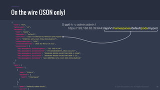 #k8sber @the1stein @mieszkoman © 2015 Mesosphere, Inc. All Rights Reserved. 26
On the wire (JSON only)
$ curl -k -u admin:admin 
https://192.168.65.39:6443/api/v1/namespaces/default/pods/mypod
{
"kind": "Pod",
"apiVersion": "v1",
"metadata": {
"name": "mypod",
"namespace": "default",
"selfLink": "/api/v1/namespaces/default/pods/mypod",
"uid": "37d657dc-b47a-11e5-938a-0242c0a84127",
"resourceVersion": "5792",
"creationTimestamp": "2016-01-06T13:34:32Z",
"annotations": {
"k8s.mesosphere.io/bindingHost": "192.168.65.44",
"k8s.mesosphere.io/executorId": "cf3cd4adb282b475_k8sm-executor",
"k8s.mesosphere.io/offerId": "20160106-081826-641837248-5050-1-O3680",
"k8s.mesosphere.io/slaveId": "20160106-081826-641837248-5050-1-S1",
"k8s.mesosphere.io/taskId": "pod.380df08e-b47a-11e5-8201-0242c0a8412b"
}
},
"spec": {
"volumes": [
{
"name": "htdocs",
"hostPath": {
"path": "/tmp/mypod"
}
},
{
"name": "default-token-b3a3b",
"secret": {
 