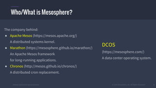 #k8sber @the1stein @mieszkoman © 2015 Mesosphere, Inc. All Rights Reserved. 3
The company behind:
● Apache Mesos (https://mesos.apache.org/)
A distributed systems kernel.
● Marathon (https://mesosphere.github.io/marathon/)
An Apache Mesos framework
for long-running applications.
● Chronos (http://mesos.github.io/chronos/)
A distributed cron replacement.
Who/What is Mesosphere?
DCOS
(https://mesosphere.com/)
A data center operating system.
 