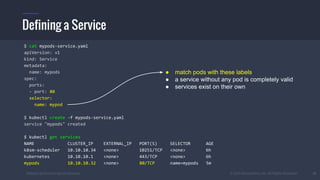 #k8sber @the1stein @mieszkoman © 2015 Mesosphere, Inc. All Rights Reserved. 31
Defining a Service
$ cat mypods-service.yaml
apiVersion: v1
kind: Service
metadata:
name: mypods
spec:
ports:
- port: 80
selector:
name: mypod
$ kubectl create -f mypods-service.yaml
service "mypods" created
$ kubectl get services
NAME CLUSTER_IP EXTERNAL_IP PORT(S) SELECTOR AGE
k8sm-scheduler 10.10.10.34 <none> 10251/TCP <none> 6h
kubernetes 10.10.10.1 <none> 443/TCP <none> 6h
mypods 10.10.10.32 <none> 80/TCP name=mypods 5m
● match pods with these labels
● a service without any pod is completely valid
● services exist on their own
 